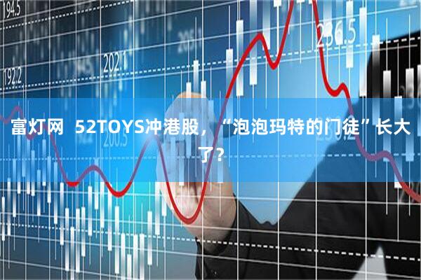 富灯网  52TOYS冲港股，“泡泡玛特的门徒”长大了？