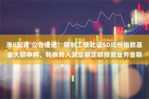 涨8配资 公告速递：限制工银北证50成份指数基金大额申购、转换转入及定期定额投资业务金额