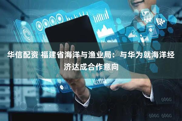 华信配资 福建省海洋与渔业局：与华为就海洋经济达成合作意向