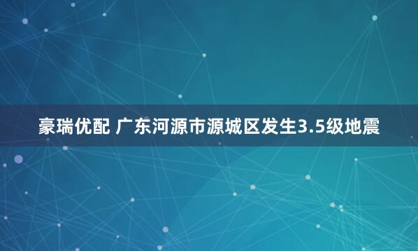 豪瑞优配 广东河源市源城区发生3.5级地震