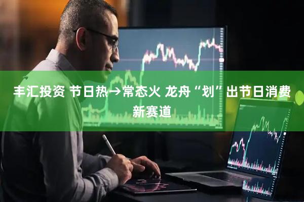 丰汇投资 节日热→常态火 龙舟“划”出节日消费新赛道