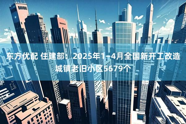 东方优配 住建部：2025年1—4月全国新开工改造城镇老旧小区5679个
