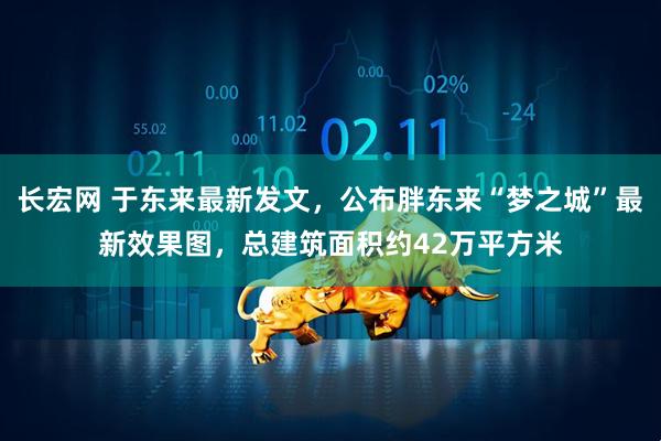 长宏网 于东来最新发文，公布胖东来“梦之城”最新效果图，总建筑面积约42万平方米