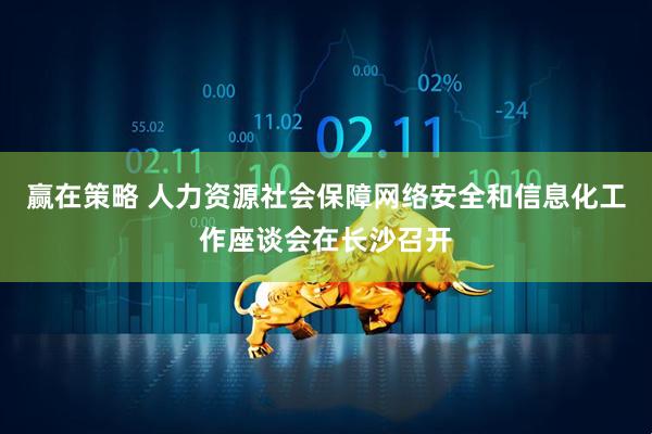 赢在策略 人力资源社会保障网络安全和信息化工作座谈会在长沙召开
