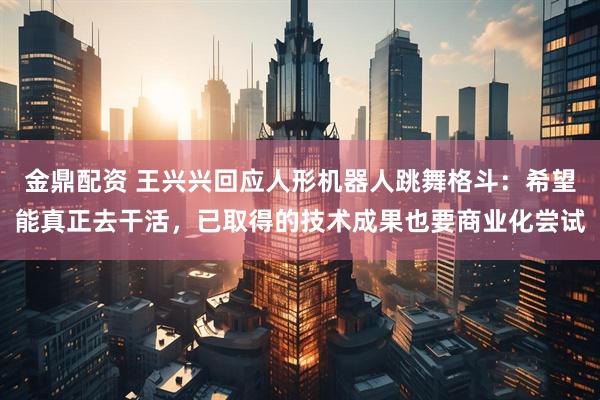 金鼎配资 王兴兴回应人形机器人跳舞格斗：希望能真正去干活，已取得的技术成果也要商业化尝试
