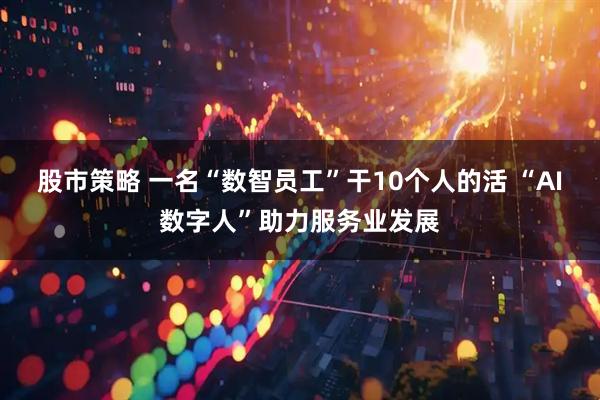 股市策略 一名“数智员工”干10个人的活 “AI数字人”助力服务业发展