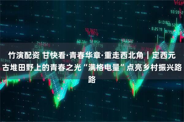 竹演配资 甘快看·青春华章·重走西北角｜定西元古堆田野上的青春之光　“满格电量”点亮乡村振兴路