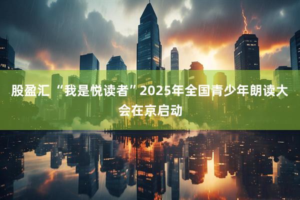 股盈汇 “我是悦读者”2025年全国青少年朗读大会在京启动