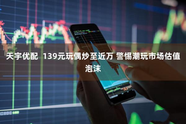 天宇优配  139元玩偶炒至近万 警惕潮玩市场估值泡沫