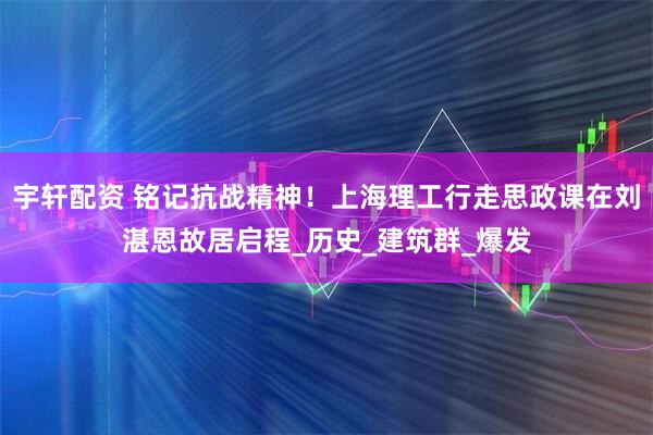 宇轩配资 铭记抗战精神！上海理工行走思政课在刘湛恩故居启程_历史_建筑群_爆发