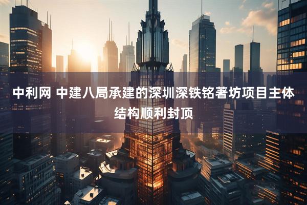 中利网 中建八局承建的深圳深铁铭著坊项目主体结构顺利封顶