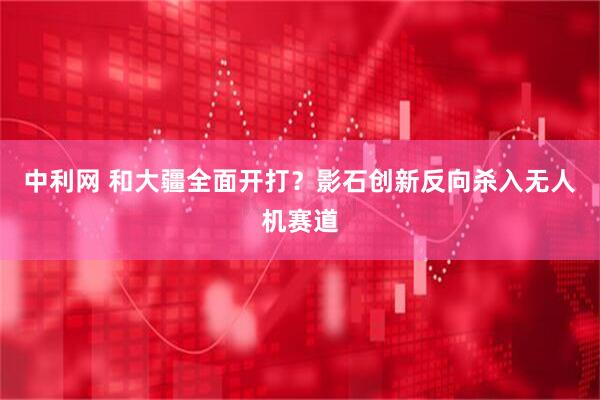 中利网 和大疆全面开打？影石创新反向杀入无人机赛道