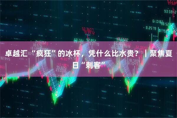 卓越汇 “疯狂”的冰杯，凭什么比水贵？｜聚焦夏日“刺客”