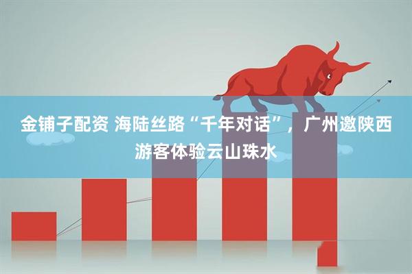 金铺子配资 海陆丝路“千年对话”，广州邀陕西游客体验云山珠水