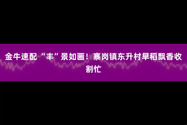 金牛速配 “丰”景如画！寨岗镇东升村早稻飘香收割忙