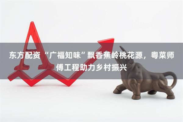 东方配资 “广福知味”飘香蕉岭桃花源，粤菜师傅工程助力乡村振兴