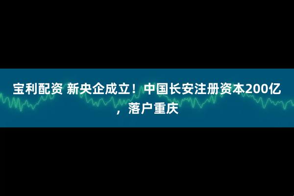 宝利配资 新央企成立！中国长安注册资本200亿，落户重庆