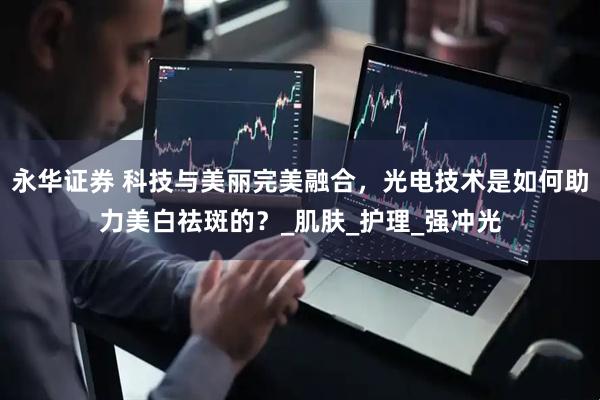 永华证券 科技与美丽完美融合，光电技术是如何助力美白祛斑的？_肌肤_护理_强冲光