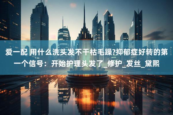 爱一配 用什么洗头发不干枯毛躁?抑郁症好转的第一个信号：开始护理头发了_修护_发丝_黛熙