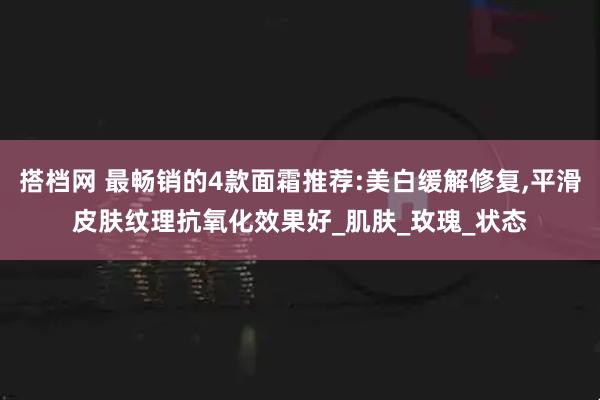 搭档网 最畅销的4款面霜推荐:美白缓解修复,平滑皮肤纹理抗氧化效果好_肌肤_玫瑰_状态