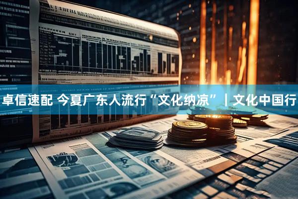 卓信速配 今夏广东人流行“文化纳凉”｜文化中国行