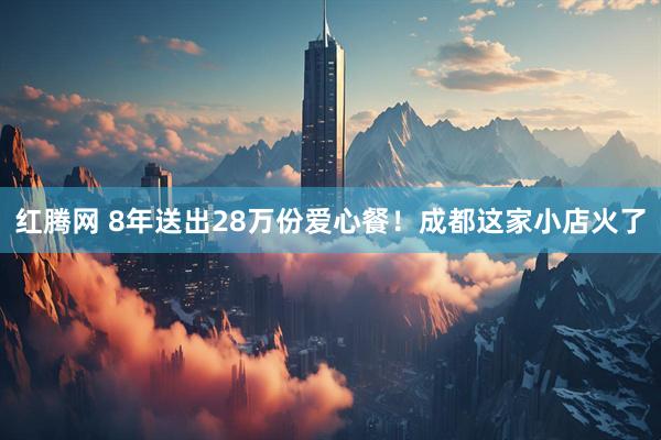 红腾网 8年送出28万份爱心餐！成都这家小店火了