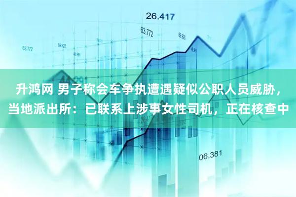 升鸿网 男子称会车争执遭遇疑似公职人员威胁，当地派出所：已联系上涉事女性司机，正在核查中