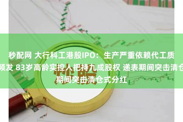 秒配网 大行科工港股IPO：生产严重依赖代工质量问题频发 83岁高龄实控人把持九成股权 递表期间突击清仓式分红