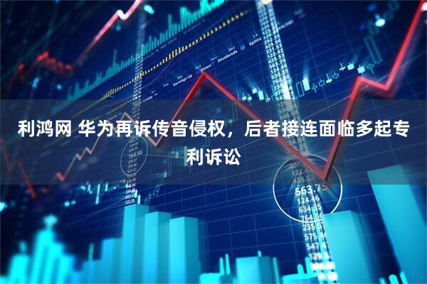 利鸿网 华为再诉传音侵权，后者接连面临多起专利诉讼