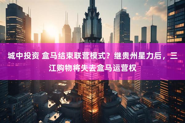 城中投资 盒马结束联营模式？继贵州星力后，三江购物将失去盒马运营权