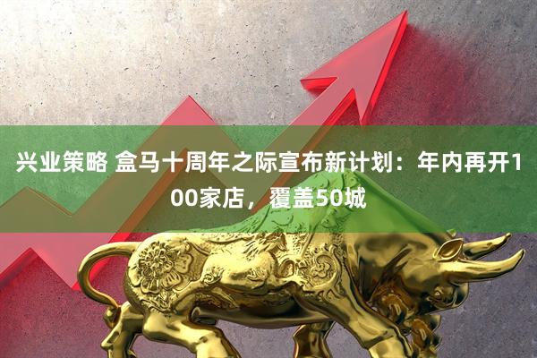 兴业策略 盒马十周年之际宣布新计划：年内再开100家店，覆盖50城