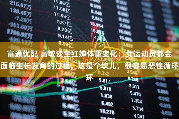 富通优配 高敏谈全红婵体重变化：女运动员都会面临生长发育的过程，这是个坎儿，很容易恶性循环