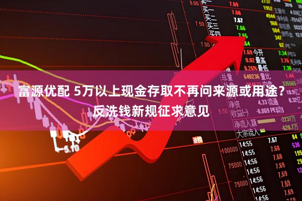 富源优配 5万以上现金存取不再问来源或用途？反洗钱新规征求意见