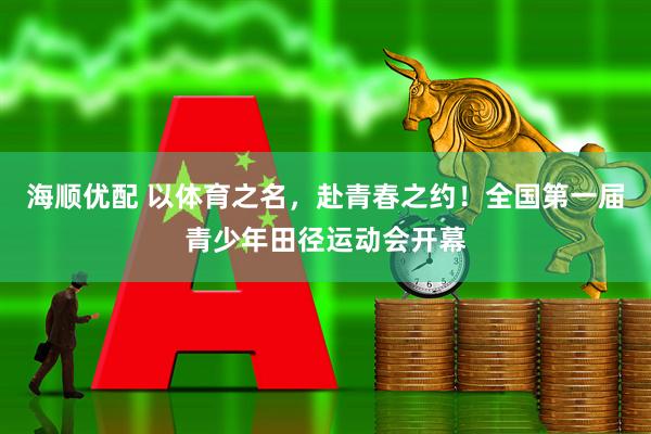 海顺优配 以体育之名，赴青春之约！全国第一届青少年田径运动会开幕