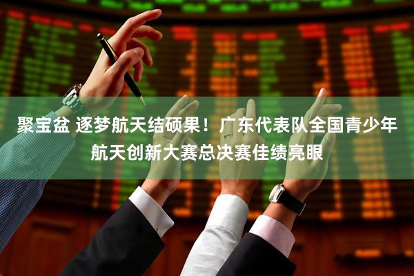 聚宝盆 逐梦航天结硕果！广东代表队全国青少年航天创新大赛总决赛佳绩亮眼
