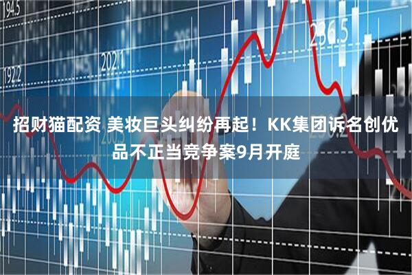 招财猫配资 美妆巨头纠纷再起！KK集团诉名创优品不正当竞争案9月开庭