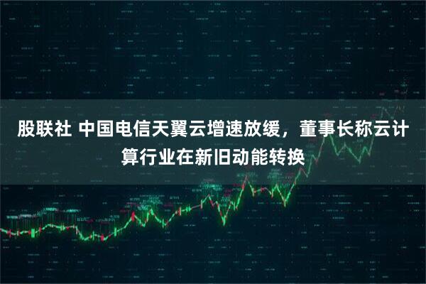 股联社 中国电信天翼云增速放缓，董事长称云计算行业在新旧动能转换