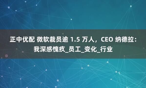 正中优配 微软裁员逾 1.5 万人，CEO 纳德拉：我深感愧疚_员工_变化_行业