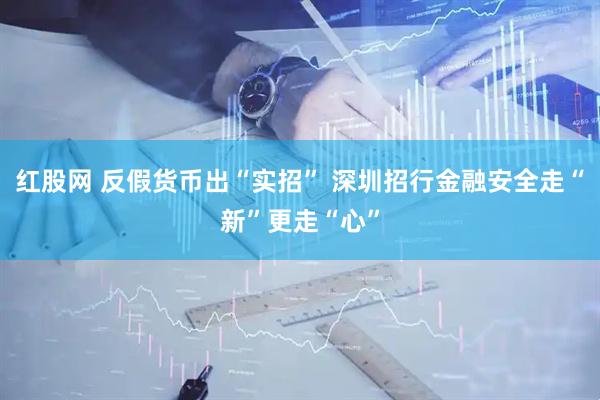 红股网 反假货币出“实招” 深圳招行金融安全走“新”更走“心”