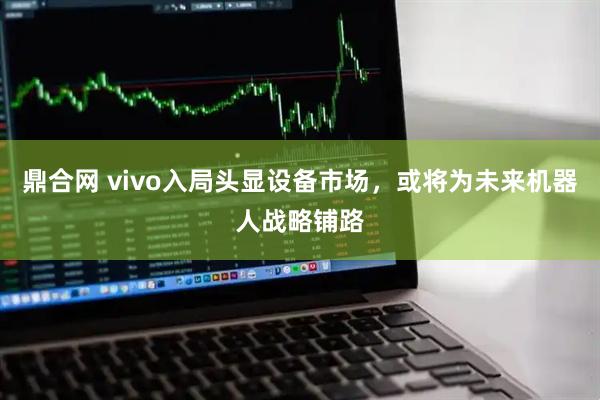 鼎合网 vivo入局头显设备市场，或将为未来机器人战略铺路