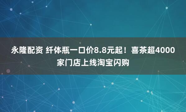 永隆配资 纤体瓶一口价8.8元起！喜茶超4000家门店上线淘宝闪购