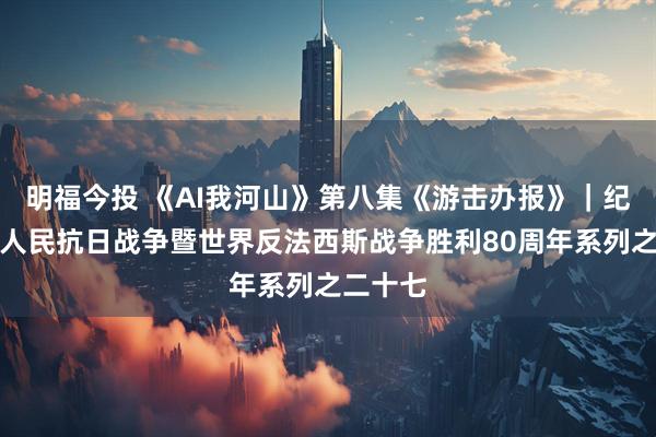 明福今投 《AI我河山》第八集《游击办报》｜纪念中国人民抗日战争暨世界反法西斯战争胜利80周年系列之二十七