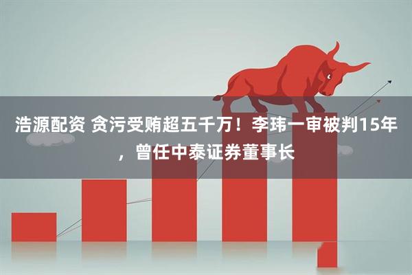 浩源配资 贪污受贿超五千万！李玮一审被判15年，曾任中泰证券董事长