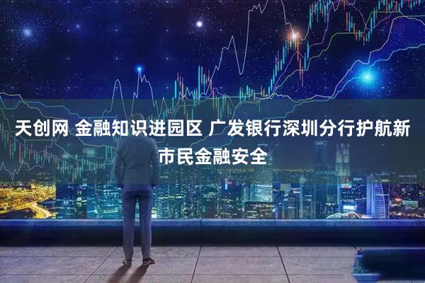 天创网 金融知识进园区 广发银行深圳分行护航新市民金融安全