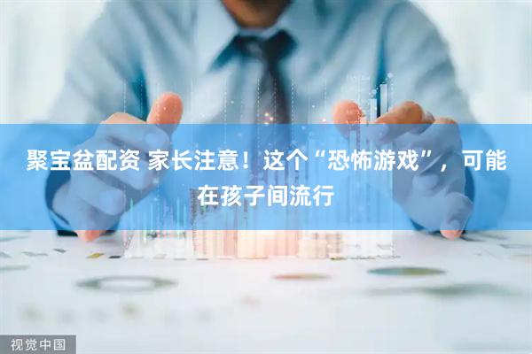 聚宝盆配资 家长注意！这个“恐怖游戏”，可能在孩子间流行