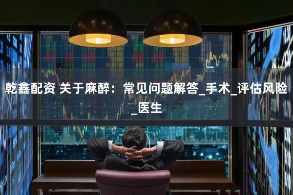 乾鑫配资 关于麻醉：常见问题解答_手术_评估风险_医生