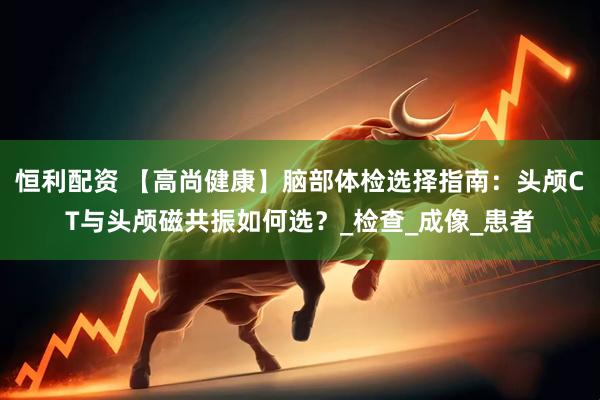 恒利配资 【高尚健康】脑部体检选择指南：头颅CT与头颅磁共振如何选？_检查_成像_患者