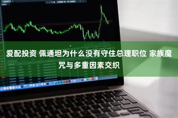 爱配投资 佩通坦为什么没有守住总理职位 家族魔咒与多重因素交织