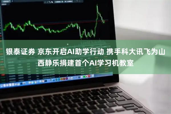 银泰证券 京东开启AI助学行动 携手科大讯飞为山西静乐捐建首个AI学习机教室