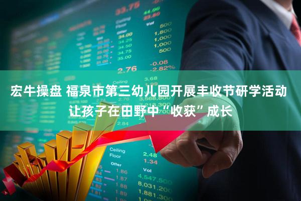 宏牛操盘 福泉市第三幼儿园开展丰收节研学活动 让孩子在田野中“收获”成长